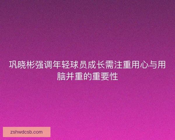 巩晓彬强调年轻球员成长需注重用心与用脑并重的重要性