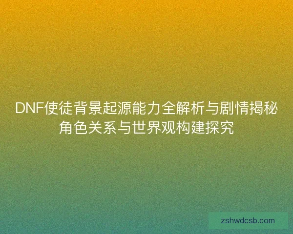 DNF使徒背景起源能力全解析与剧情揭秘角色关系与世界观构建探究