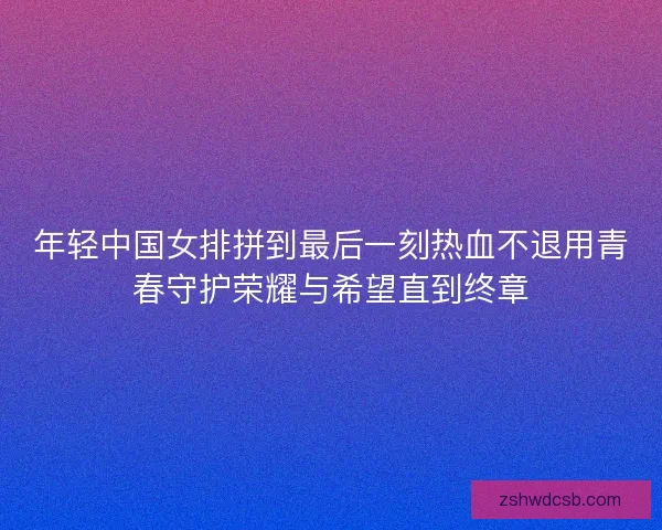 年轻中国女排拼到最后一刻热血不退用青春守护荣耀与希望直到终章